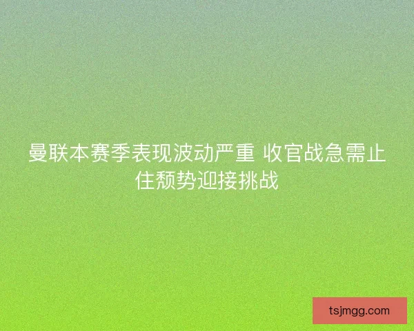 曼联本赛季表现波动严重 收官战急需止住颓势迎接挑战