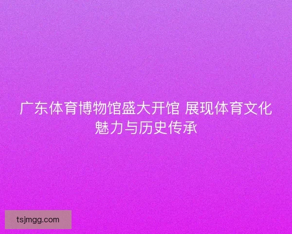 广东体育博物馆盛大开馆 展现体育文化魅力与历史传承