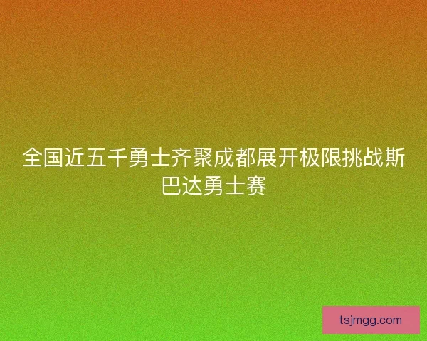 全国近五千勇士齐聚成都展开极限挑战斯巴达勇士赛
