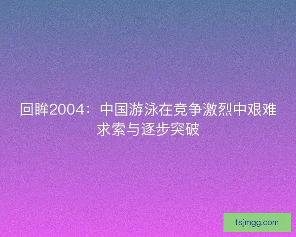 回眸2004:中国游泳在竞争激烈中艰难求索与逐步突破 回眸2004:中国游泳在竞争激烈中艰难求索与逐步突破