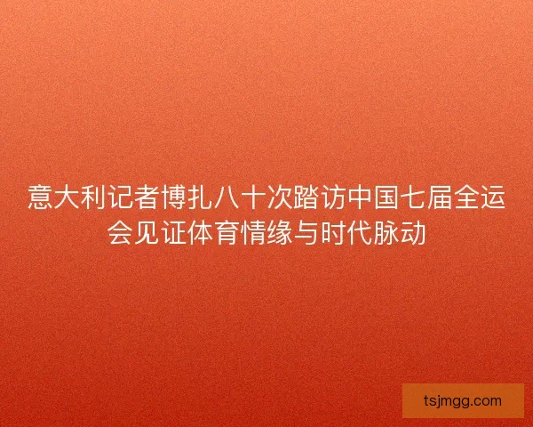 意大利记者博扎八十次踏访中国七届全运会见证体育情缘与时代脉动 意大利记者博扎八十次踏访中国七届全运会见证体育情缘与时代脉动