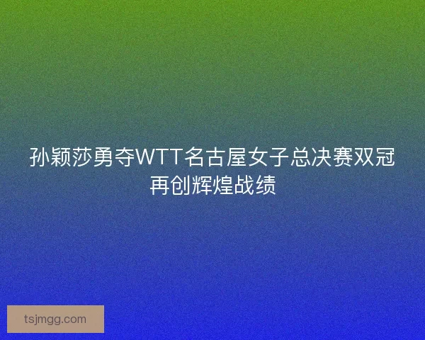 孙颖莎勇夺WTT名古屋女子总决赛双冠再创辉煌战绩 孙颖莎勇夺WTT名古屋女子总决赛双冠再创辉煌战绩
