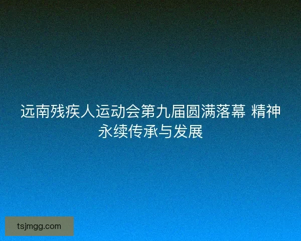 远南残疾人运动会第九届圆满落幕 精神永续传承与发展 远南残疾人运动会第九届圆满落幕 精神永续传承与发展