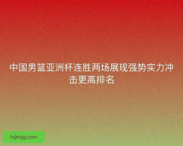 中国男篮亚洲杯连胜两场展现强势实力冲击更高排名