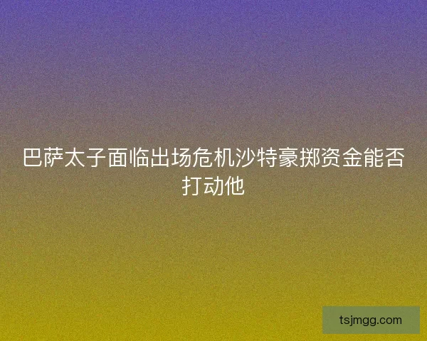 巴萨太子面临出场危机沙特豪掷资金能否打动他
