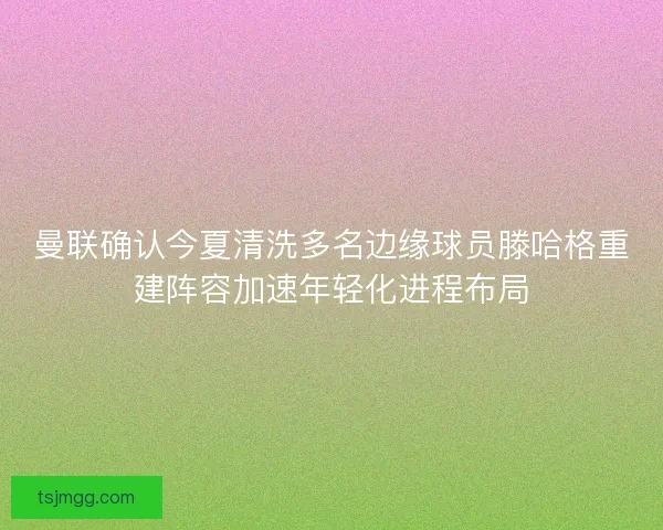曼联确认今夏清洗多名边缘球员滕哈格重建阵容加速年轻化进程布局