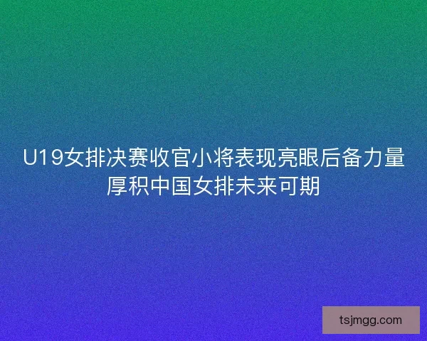 U19女排决赛收官小将表现亮眼后备力量厚积中国女排未来可期 U19女排决赛收官小将表现亮眼后备力量厚积中国女排未来可期
