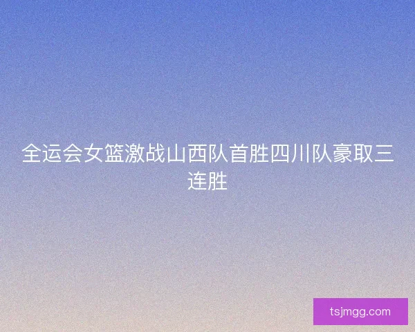 全运会女篮激战山西队首胜四川队豪取三连胜 全运会女篮激战山西队首胜四川队豪取三连胜