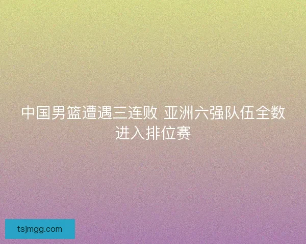 中国男篮遭遇三连败 亚洲六强队伍全数进入排位赛