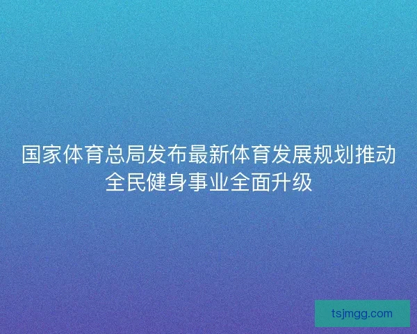 国家体育总局发布最新体育发展规划推动全民健身事业全面升级 国家体育总局发布最新体育发展规划推动全民健身事业全面升级