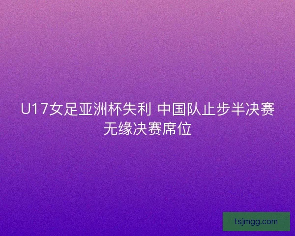 U17女足亚洲杯失利 中国队止步半决赛无缘决赛席位 U17女足亚洲杯失利 中国队止步半决赛无缘决赛席位