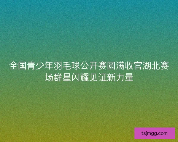 全国青少年羽毛球公开赛圆满收官湖北赛场群星闪耀见证新力量 全国青少年羽毛球公开赛圆满收官湖北赛场群星闪耀见证新力量