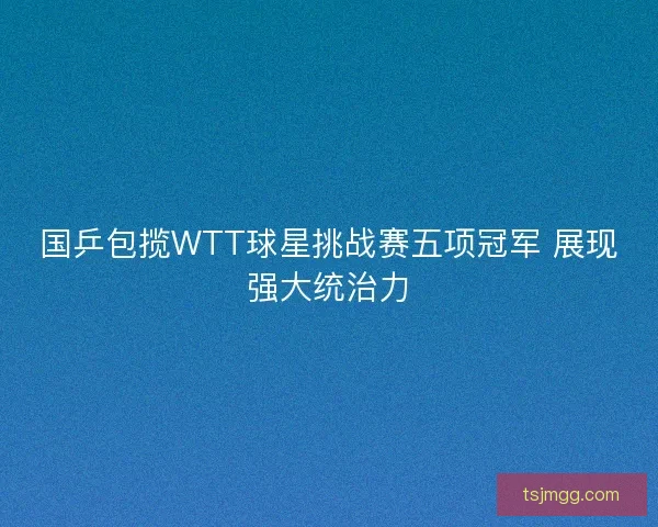 国乒包揽WTT球星挑战赛五项冠军 展现强大统治力 国乒包揽WTT球星挑战赛五项冠军 展现强大统治力