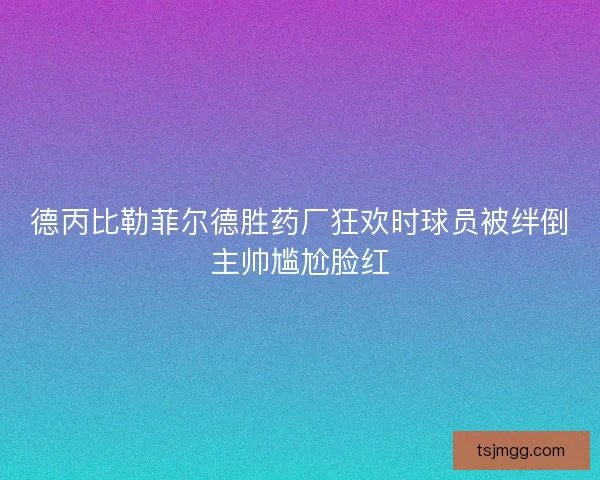 德丙比勒菲尔德胜药厂狂欢时球员被绊倒主帅尴尬脸红 德丙比勒菲尔德胜药厂狂欢时球员被绊倒主帅尴尬脸红