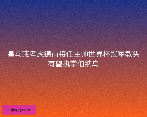皇马或考虑德尚接任主帅世界杯冠军教头有望执掌伯纳乌 皇马或考虑德尚接任主帅世界杯冠军教头有望执掌伯纳乌